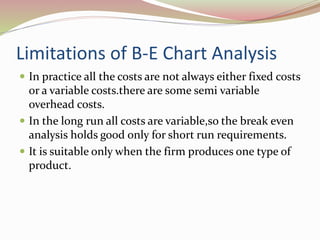 Limitations of B-E Chart Analysis 
 In practice all the costs are not always either fixed costs 
or a variable costs.there are some semi variable 
overhead costs. 
 In the long run all costs are variable,so the break even 
analysis holds good only for short run requirements. 
 It is suitable only when the firm produces one type of 
product. 
 