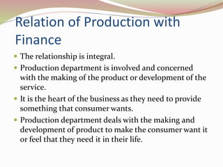 Relation of Production with 
Finance 
 The relationship is integral. 
 Production department is involved and concerned 
with the making of the product or development of the 
service. 
 It is the heart of the business as they need to provide 
something that consumer wants. 
 Production department deals with the making and 
development of product to make the consumer want it 
or feel that they need it in their life. 
 