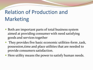 Relation of Production and 
Marketing 
 Both are important parts of total business system 
aimed at providing consumer with need satisfying 
goods and services together 
 They provides five basic economic utilities-form ,task, 
possession,time and place utilities that are needed to 
provide consumers satisfaction. 
 Here utility means the power to satisfy human needs. 
 