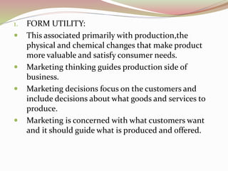 1. FORM UTILITY: 
 This associated primarily with production,the 
physical and chemical changes that make product 
more valuable and satisfy consumer needs. 
 Marketing thinking guides production side of 
business. 
 Marketing decisions focus on the customers and 
include decisions about what goods and services to 
produce. 
 Marketing is concerned with what customers want 
and it should guide what is produced and offered. 
 