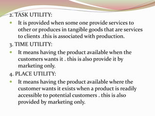 2. TASK UTILITY: 
 It is provided when some one provide services to 
other or produces in tangible goods that are services 
to clients .this is associated with production. 
3. TIME UTILITY: 
 It means having the product available when the 
customers wants it . this is also provide it by 
marketing only. 
4. PLACE UTILITY: 
 It means having the product available where the 
customer wants it exists when a product is readily 
accessible to potential customers . this is also 
provided by marketing only. 
 