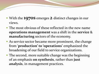  With the 1970s emerges 2 distinct changes in our 
views. 
 The most obvious of these reflected in the new name 
operations management was a shift in the service & 
manufacturing sectors of the economy. 
 As service sector became more prominent, the change 
from ‘production’ to ‘operations’ emphasized the 
broadening of our field to service organizations. 
 The second, more suitable change was the beginning 
of an emphasis on synthesis, rather than just 
analysis, in management practices. 
 