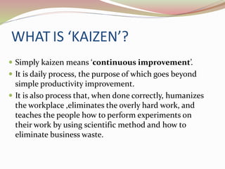 WHAT IS ‘KAIZEN’? 
 Simply kaizen means ‘continuous improvement’. 
 It is daily process, the purpose of which goes beyond 
simple productivity improvement. 
 It is also process that, when done correctly, humanizes 
the workplace ,eliminates the overly hard work, and 
teaches the people how to perform experiments on 
their work by using scientific method and how to 
eliminate business waste. 
 