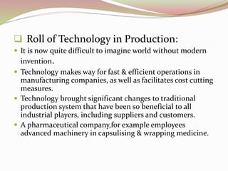  Roll of Technology in Production: 
 It is now quite difficult to imagine world without modern 
invention. 
 Technology makes way for fast & efficient operations in 
manufacturing companies, as well as facilitates cost cutting 
measures. 
 Technology brought significant changes to traditional 
production system that have been so beneficial to all 
industrial players, including suppliers and customers. 
 A pharmaceutical company,for example employees 
advanced machinery in capsulising & wrapping medicine. 
 