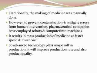  Traditionally, the making of medicine was manually 
done. 
 How ever, to prevent contamination & mitigate errors 
from human intervention, pharmaceutical companies 
have employed robots & computerized machines. 
 It results in mass production of medicine at faster 
speed & lower cost. 
 So advanced technology plays major roll in 
production. it will improve production rate and also 
product quality. 
 
