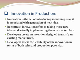  Innovation in Production: 
 Innovation is the act of introducing something new. it 
is associated with generation of new idea. 
 In contrast, innovation refers to taking those new 
ideas and actually implementing them in marketplace. 
 Developers create an invention designed to satisfy an 
existing market need. 
 Developers assess the feasibility of the innovation in 
terms of both sales and production potential. 
 