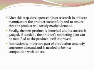  After this step,developers conduct research in order to 
manufacture the product successfully and to ensure 
that the product will satisfy market demand. 
 Finally, the new product is launched and its success is 
gauged. if needed , the product’s marketing plan can 
be modified or the product itself improved. 
 Innovation is important part of production to satisfy 
consumer demand and is needed to be in a 
competition with others. 
 
