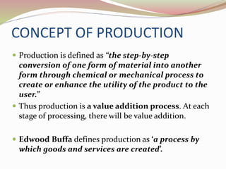 CONCEPT OF PRODUCTION 
 Production is defined as “the step-by-step 
conversion of one form of material into another 
form through chemical or mechanical process to 
create or enhance the utility of the product to the 
user.” 
 Thus production is a value addition process. At each 
stage of processing, there will be value addition. 
 Edwood Buffa defines production as ‘a process by 
which goods and services are created’. 
 