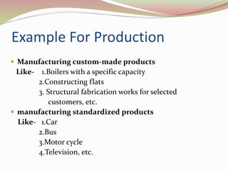 Example For Production 
 Manufacturing custom-made products 
Like- 1.Boilers with a specific capacity 
2.Constructing flats 
3. Structural fabrication works for selected 
customers, etc. 
 manufacturing standardized products 
Like- 1.Car 
2.Bus 
3.Motor cycle 
4.Television, etc. 
 