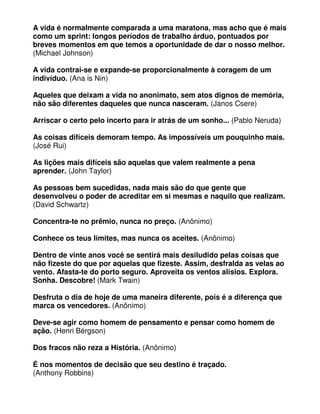 A vida é normalmente comparada a uma maratona, mas acho que é mais
como um sprint: longos períodos de trabalho árduo, pontuados por
breves momentos em que temos a oportunidade de dar o nosso melhor.
(Michael Johnson)
A vida contrai-se e expande-se proporcionalmente à coragem de um
indivíduo. (Ana is Nin)
Aqueles que deixam a vida no anonimato, sem atos dignos de memória,
não são diferentes daqueles que nunca nasceram. (Janos Csere)
Arriscar o certo pelo incerto para ir atrás de um sonho... (Pablo Neruda)
As coisas difíceis demoram tempo. As impossíveis um pouquinho mais.
(José Rui)
As lições mais difíceis são aquelas que valem realmente a pena
aprender. (John Taylor)
As pessoas bem sucedidas, nada mais são do que gente que
desenvolveu o poder de acreditar em si mesmas e naquilo que realizam.
(David Schwartz)
Concentra-te no prêmio, nunca no preço. (Anônimo)
Conhece os teus limites, mas nunca os aceites. (Anônimo)
Dentro de vinte anos você se sentirá mais desiludido pelas coisas que
não fizeste do que por aquelas que fizeste. Assim, desfralda as velas ao
vento. Afasta-te do porto seguro. Aproveita os ventos alísios. Explora.
Sonha. Descobre! (Mark Twain)
Desfruta o dia de hoje de uma maneira diferente, pois é a diferença que
marca os vencedores. (Anônimo)
Deve-se agir como homem de pensamento e pensar como homem de
ação. (Henri Bérgson)
Dos fracos não reza a História. (Anônimo)
É nos momentos de decisão que seu destino é traçado.
(Anthony Robbins)
 
