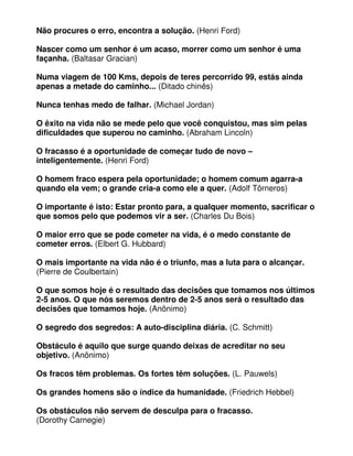 Não procures o erro, encontra a solução. (Henri Ford)
Nascer como um senhor é um acaso, morrer como um senhor é uma
façanha. (Baltasar Gracian)
Numa viagem de 100 Kms, depois de teres percorrido 99, estás ainda
apenas a metade do caminho... (Ditado chinês)
Nunca tenhas medo de falhar. (Michael Jordan)
O êxito na vida não se mede pelo que você conquistou, mas sim pelas
dificuldades que superou no caminho. (Abraham Lincoln)
O fracasso é a oportunidade de começar tudo de novo –
inteligentemente. (Henri Ford)
O homem fraco espera pela oportunidade; o homem comum agarra-a
quando ela vem; o grande cria-a como ele a quer. (Adolf Törneros)
O importante é isto: Estar pronto para, a qualquer momento, sacrificar o
que somos pelo que podemos vir a ser. (Charles Du Bois)
O maior erro que se pode cometer na vida, é o medo constante de
cometer erros. (Elbert G. Hubbard)
O mais importante na vida não é o triunfo, mas a luta para o alcançar.
(Pierre de Coulbertain)
O que somos hoje é o resultado das decisões que tomamos nos últimos
2-5 anos. O que nós seremos dentro de 2-5 anos será o resultado das
decisões que tomamos hoje. (Anônimo)
O segredo dos segredos: A auto-disciplina diária. (C. Schmitt)
Obstáculo é aquilo que surge quando deixas de acreditar no seu
objetivo. (Anônimo)
Os fracos têm problemas. Os fortes têm soluções. (L. Pauwels)
Os grandes homens são o índice da humanidade. (Friedrich Hebbel)
Os obstáculos não servem de desculpa para o fracasso.
(Dorothy Carnegie)
 