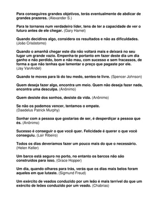 Para conseguires grandes objetivos, terás eventualmente de abdicar de
grandes prazeres. (Alexander S.)
Para te tornares num verdadeiro líder, tens de ter a capacidade de ver o
futuro antes de ele chegar. (Gary Hamel)
Quando decidires algo, considera os resultados e não as dificuldades.
(João Crisóstomo)
Quando o amanhã chegar este dia não voltará mais e deixará no seu
lugar um grande vazio. Empenha-te portanto em fazer deste dia um dia
ganho e não perdido, bom e não mau, com sucesso e sem fracassos, de
forma a que não tenhas que lamentar o preço que pagaste por ele.
(Jay VanAndel)
Quando te moves para lá do teu medo, sentes-te livre. (Spencer Johnson)
Quem deseja fazer algo, encontra um meio. Quem não deseja fazer nada,
encontra uma desculpa. (Anônimo)
Quem desiste dos sonhos, desiste da vida. (Anônimo)
Se não os podemos vencer, tentamos o empate.
(Daedelus Patrick Murphy)
Sonhar com a pessoa que gostarias de ser, é desperdiçar a pessoa que
és. (Anônimo)
Sucesso é conseguir o que você quer. Felicidade é querer o que você
conseguiu. (Lair Ribeiro)
Todos os dias deveríamos fazer um pouco mais do que o necessário.
(Helen Keller)
Um barco está seguro no porto, no entanto os barcos não são
construídos para isso. (Grace Hopper)
Um dia, quando olhares para trás, verás que os dias mais belos foram
aqueles em que lutaste. (Sigmund Freud)
Um exército de veados conduzido por um leão é mais terrível do que um
exército de leões conduzido por um veado. (Chabrias)
 