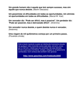 Um grande homem não é aquele que tem sempre sucesso, mas sim
aquele que nunca desiste. (Martin Descalzo)
Um pessimista vê dificuldades em todas as oportunidades. Um otimista
vê oportunidades em todas as dificuldades. (Marcel M. Voel)
Um vencedor diz: “Pode ser difícil, mas é possível”. Um perdedor diz:
“Pode ser possível, mas é demasiado difícil”. (Anônimo)
Um vencedor nunca desiste, e quem desiste nunca é vencedor.
(Anônimo)
Uma viagem de mil quilômetros começa por um primeiro passo.
(Provérbio chinês)
Este e-book é gratuito e pode ser distribuído livremente através
de qualquer meio (incluindo outros web sites, cd-rom’s, envio
por e-mail etc.), desde que seu conteúdo não seja alterado.
Envie-o para seus familiares, amigos, colegas ou simplesmente
conhecidos. Com certeza eles também irão apreciar.
http://www.geocities.com/freebooks3000
 