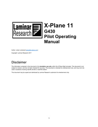 1
X-Plane 11
G430
Pilot Operating
Manual
Author: Julian Lockwood (julian@x-plane.com)
Copyright: Laminar Research 2017
Disclaimer
The information contained in this document is for simulation use only, within the X-Plane flight simulator. This document is not
subject to revision, and has not been checked for accuracy. This document is intended for entertainment only, and may not to be
used in situations involving real-life aircraft, or real-life aviation.
This document may be copied and distributed by Laminar Research customers for entertainment only.
 