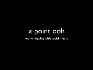 x point ooh
workshopping with social media