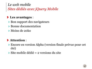 27Le web mobileSites dédiés avec jQuery MobileLes avantages :Bon support des navigateursBonne documentationMoins de 20koAttention : Encore en version Alpha (version finale prévue pour cet été)Site mobile dédié = 2 versions du site