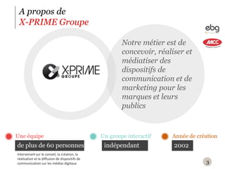 3A propos deX-PRIME GroupeNotre métier est de concevoir, réaliser et médiatiser des dispositifs de communication et de marketing pour les marques et leurs publicsUne équipeAnnée de créationUn groupe interactifde plus de 60 personnes2002indépendantIntervenant sur le conseil, la création, la réalisation et la diffusion de dispositifs de communication sur les médias digitaux