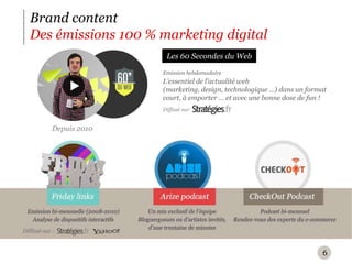 6Brand contentDes émissions 100 % marketing digitalLes 60 Secondes du WebEmission hebdomadaireL’essentiel de l’actualité web (marketing, design, technologique …) dans un format court, à emporter … et avec une bonne dose de fun !Diffusé surDepuis 2010