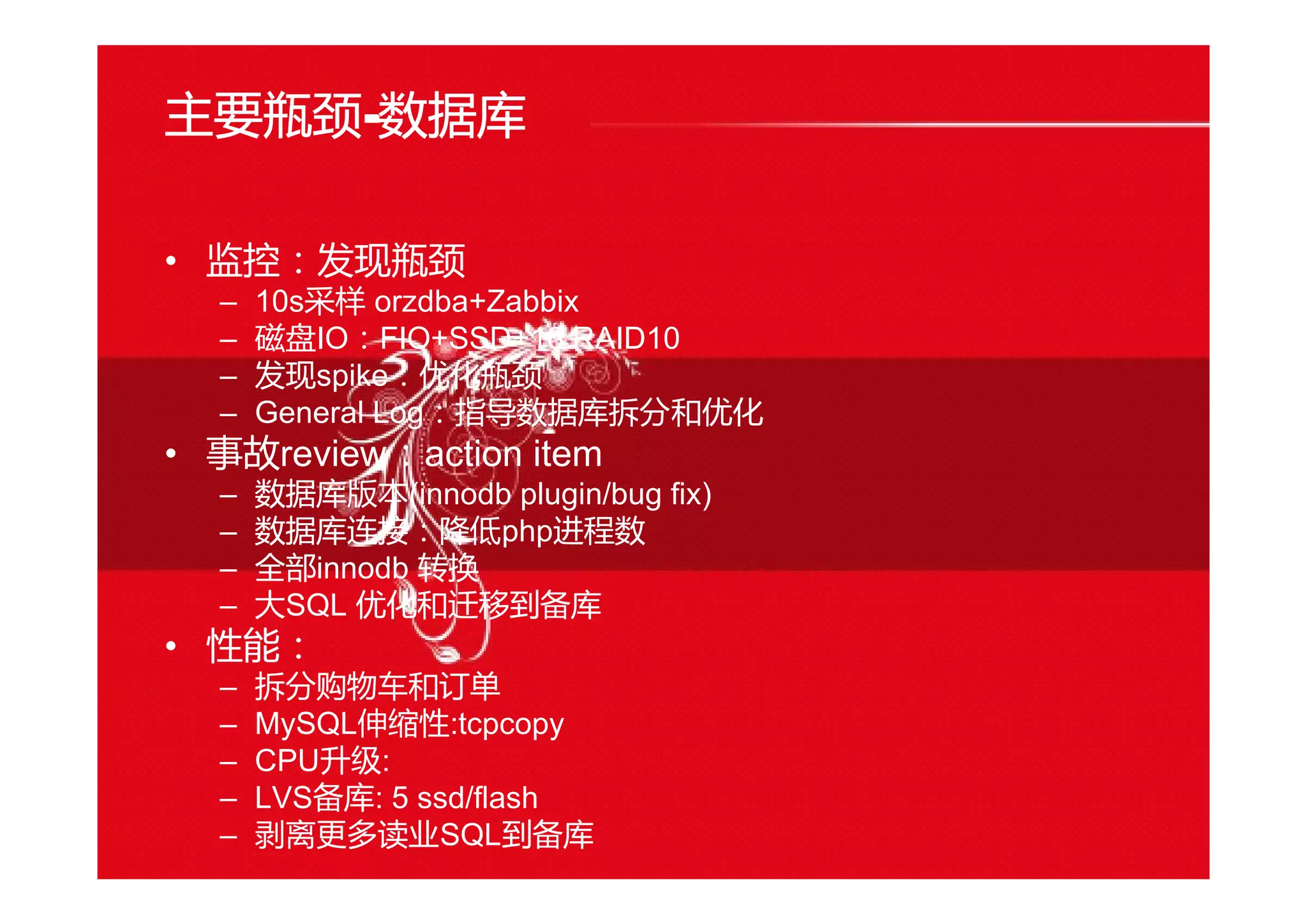 主要瓶颈----数据库
• 监控：发现瓶颈
– 10s采样 orzdba+Zabbix
– 磁盘IO：FIO+SSD+16 RAID10
– 发现spike：优化瓶颈
– General Log：指导数据库拆分和优化
• 事故review：action item
– 数据库版本(innodb plugin/bug fix)
– 数据库连接：降低php进程数
– 全部innodb 转换
– 大SQL 优化和迁移到备库
• 性能：
– 拆分购物车和订单
– MySQL伸缩性:tcpcopy
– CPU升级:
– LVS备库: 5 ssd/flash
– 剥离更多读业SQL到备库
 
