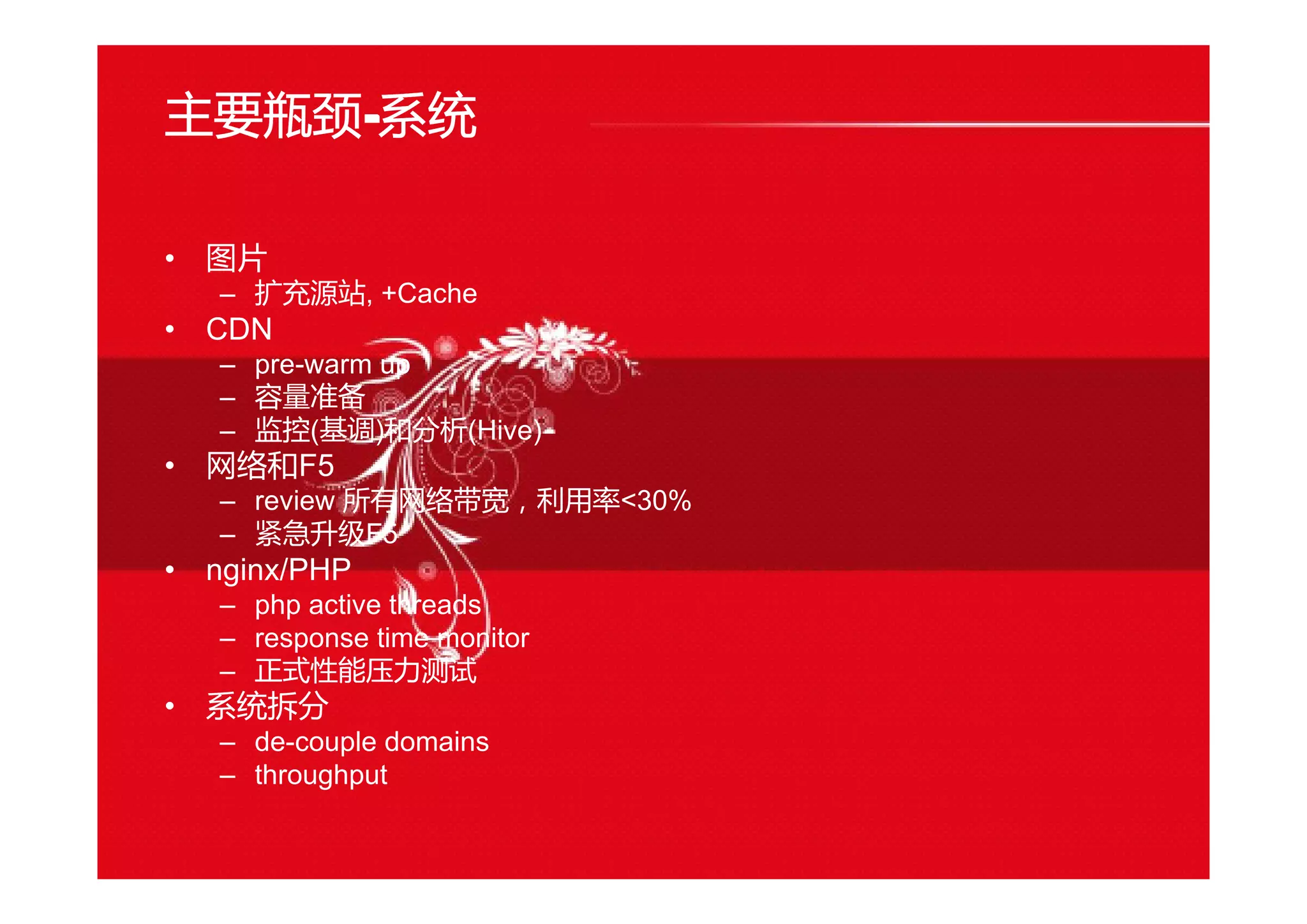 主要瓶颈----系统
• 图片
– 扩充源站, +Cache
• CDN
– pre-warm up
– 容量准备
– 监控(基调)和分析(Hive)
• 网络和F5
– review 所有网络带宽，利用率<30%
– 紧急升级F5
• nginx/PHP
– php active threads
– response time monitor
– 正式性能压力测试
• 系统拆分
– de-couple domains
– throughput
 