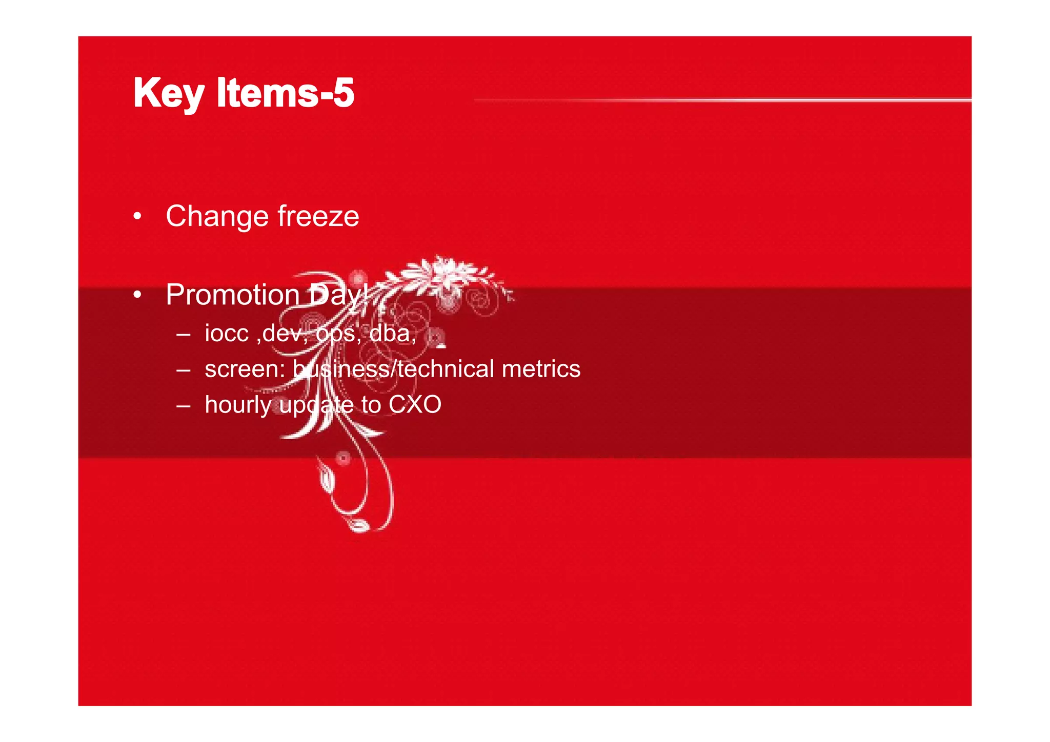Key Items-5Key Items-5Key Items-5Key Items-5
• Change freeze
• Promotion Day!
– iocc ,dev, ops, dba,
– screen: business/technical metrics
– hourly update to CXO
 