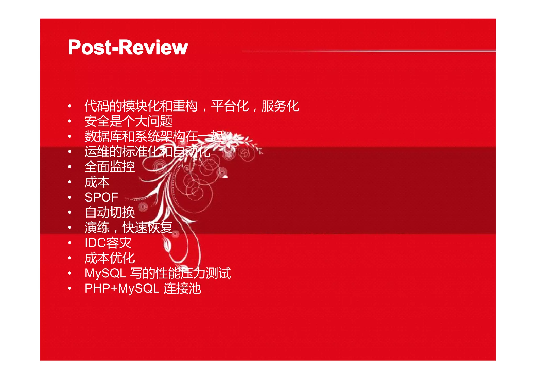 Post-ReviewPost-ReviewPost-ReviewPost-Review
• 代码的模块化和重构，平台化，服务化
• 安全是个大问题
• 数据库和系统架构在一起
• 运维的标准化和自动化
• 全面监控
• 成本
• SPOF
• 自动切换
• 演练，快速恢复
• IDC容灾
• 成本优化
• MySQL 写的性能压力测试
• PHP+MySQL 连接池
 