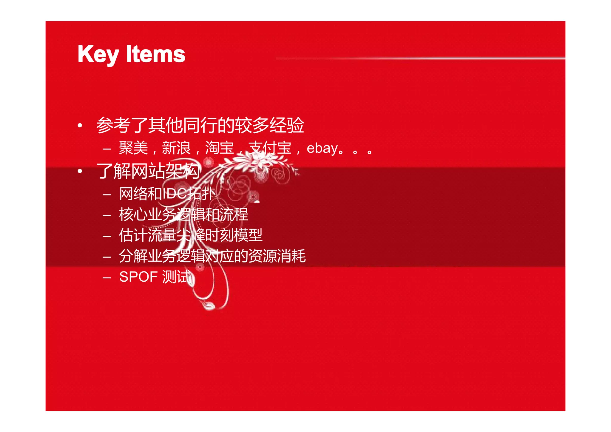 Key ItemsKey ItemsKey ItemsKey Items
• 参考了其他同行的较多经验
– 聚美，新浪，淘宝，支付宝，ebay。。。
• 了解网站架构
– 网络和IDC拓扑
– 核心业务逻辑和流程
– 估计流量尖峰时刻模型
– 分解业务逻辑对应的资源消耗
– SPOF 测试
 
