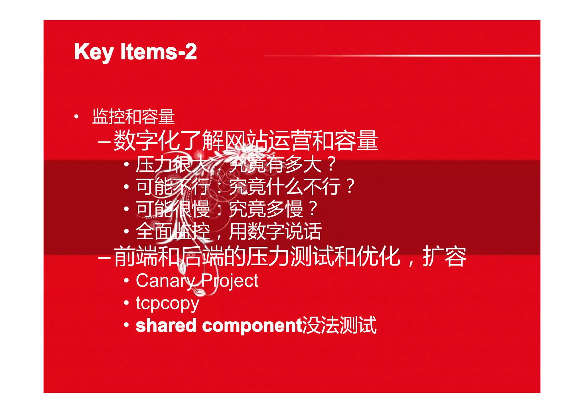 Key Items-2Key Items-2Key Items-2Key Items-2
• 监控和容量
–数字化了解网站运营和容量
• 压力很大：究竟有多大？
• 可能不行：究竟什么不行？
• 可能很慢：究竟多慢？
• 全面监控，用数字说话
–前端和后端的压力测试和优化，扩容
• Canary Project
• tcpcopy
• shared componentshared componentshared componentshared component没法测试
 