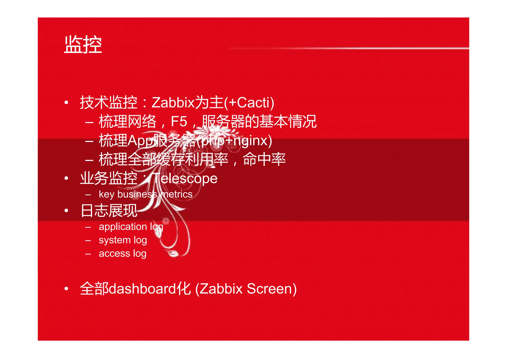 监控
• 技术监控：Zabbix为主(+Cacti)
– 梳理网络，F5，服务器的基本情况
– 梳理App服务器(php+nginx)
– 梳理全部缓存利用率，命中率
• 业务监控：Telescope
– key business metrics
• 日志展现
– application log
– system log
– access log
• 全部dashboard化 (Zabbix Screen)
 