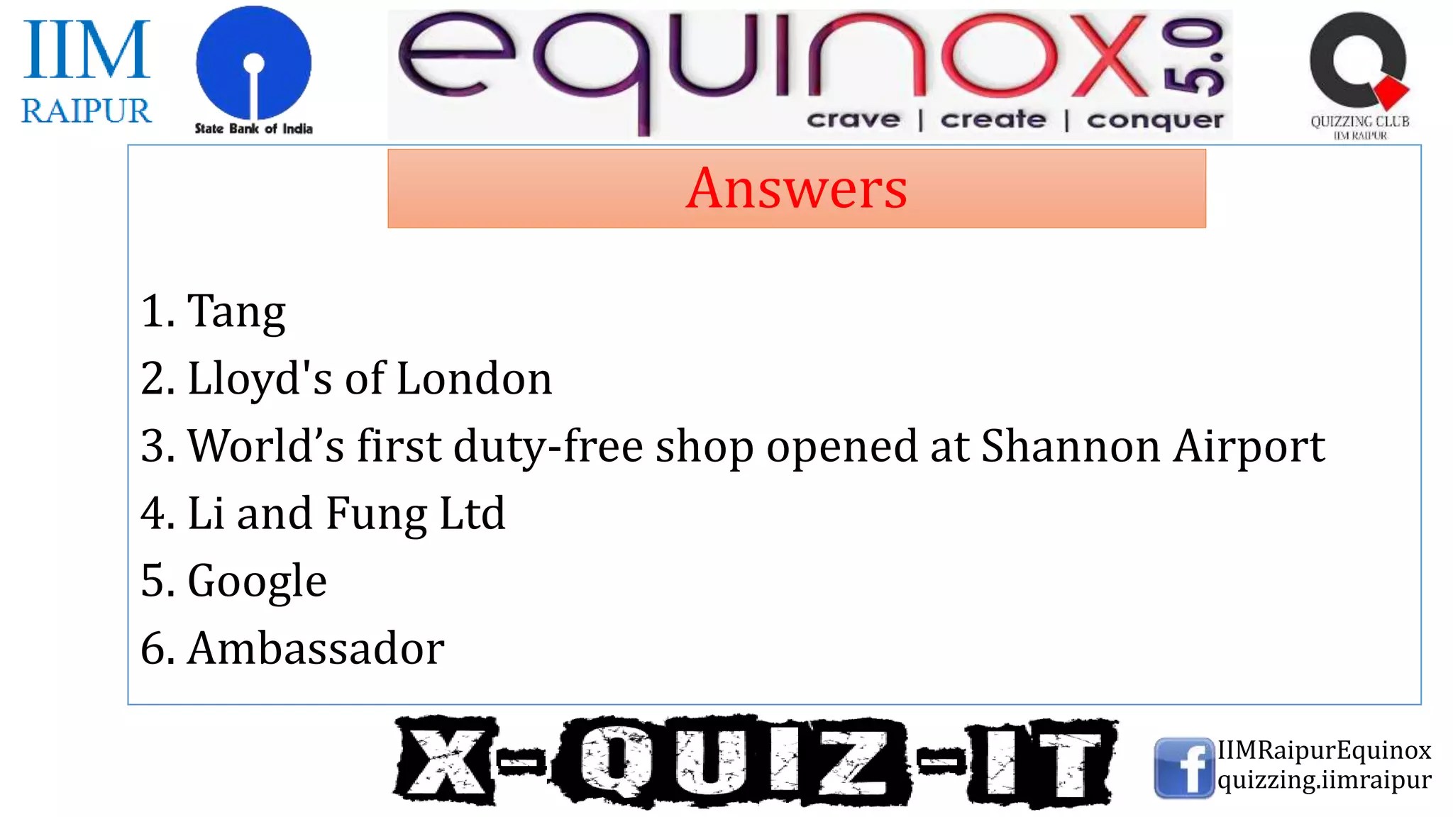 1. Tang
2. Lloyd's of London
3. World’s first duty-free shop opened at Shannon Airport
4. Li and Fung Ltd
5. Google
6. Ambassador
IIMRaipurEquinox
quizzing.iimraipur
Answers
 