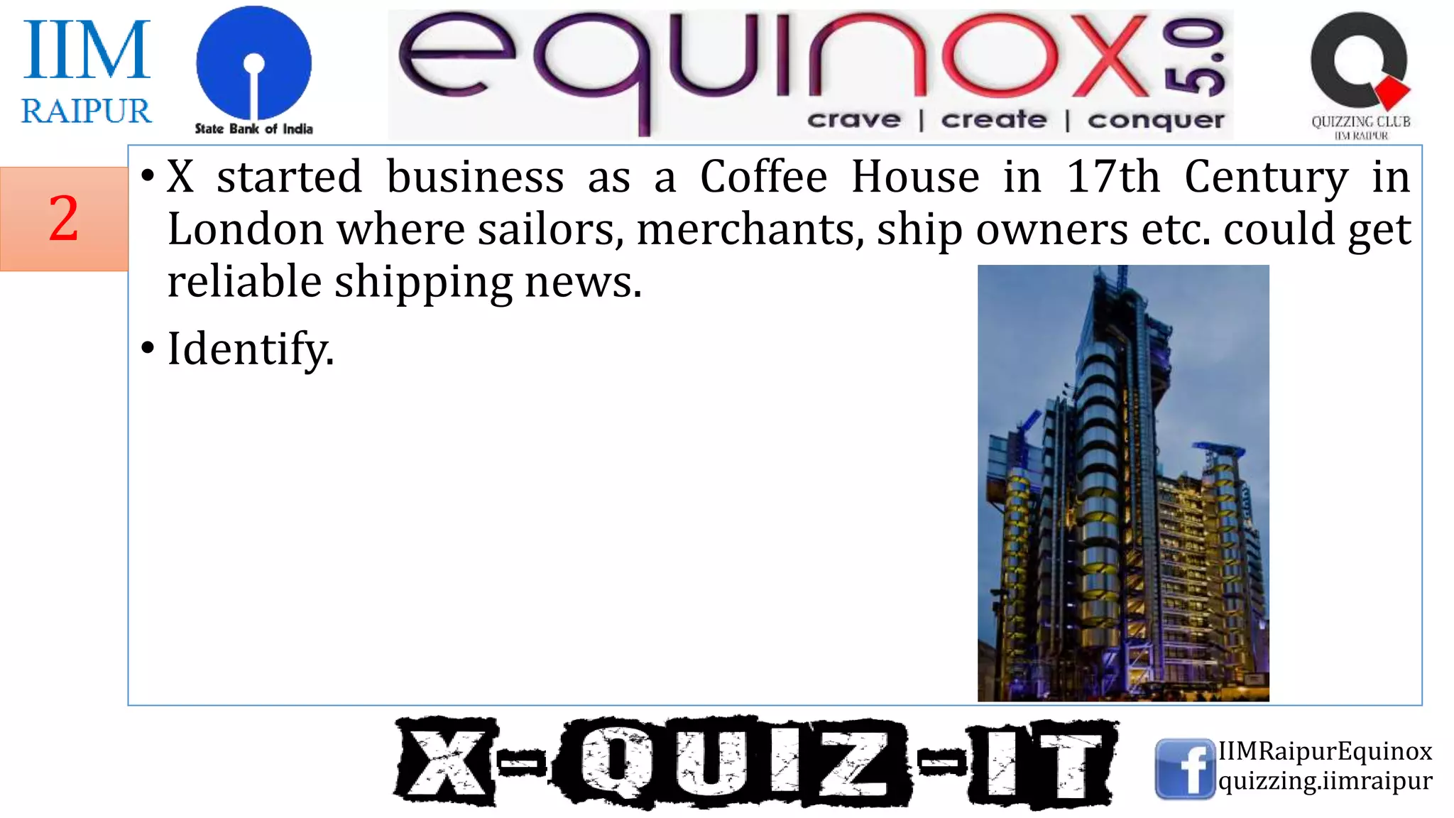 • X started business as a Coffee House in 17th Century in
London where sailors, merchants, ship owners etc. could get
reliable shipping news.
• Identify.
IIMRaipurEquinox
quizzing.iimraipur
2
 