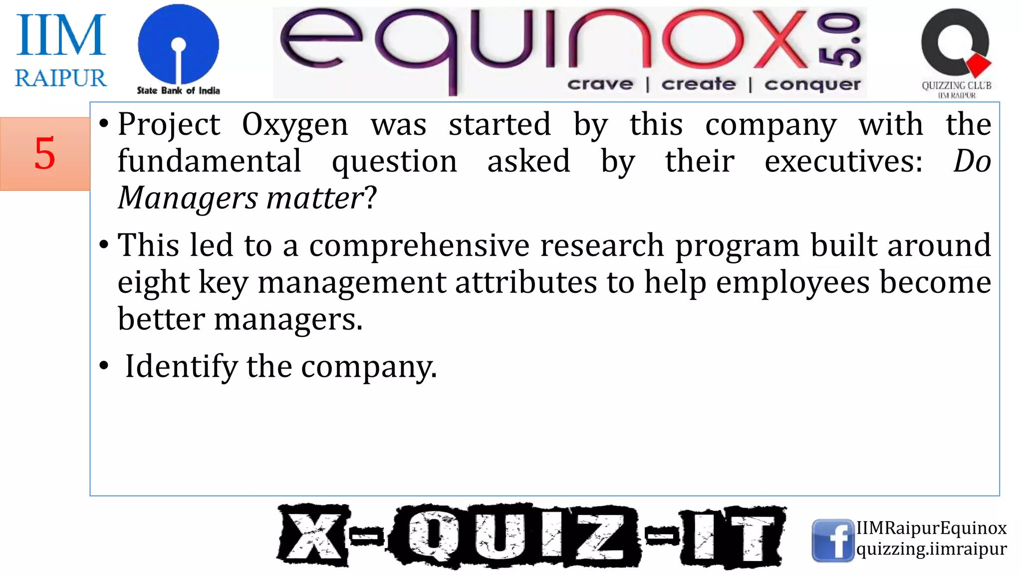 • Project Oxygen was started by this company with the
fundamental question asked by their executives: Do
Managers matter?
• This led to a comprehensive research program built around
eight key management attributes to help employees become
better managers.
• Identify the company.
IIMRaipurEquinox
quizzing.iimraipur
5
 