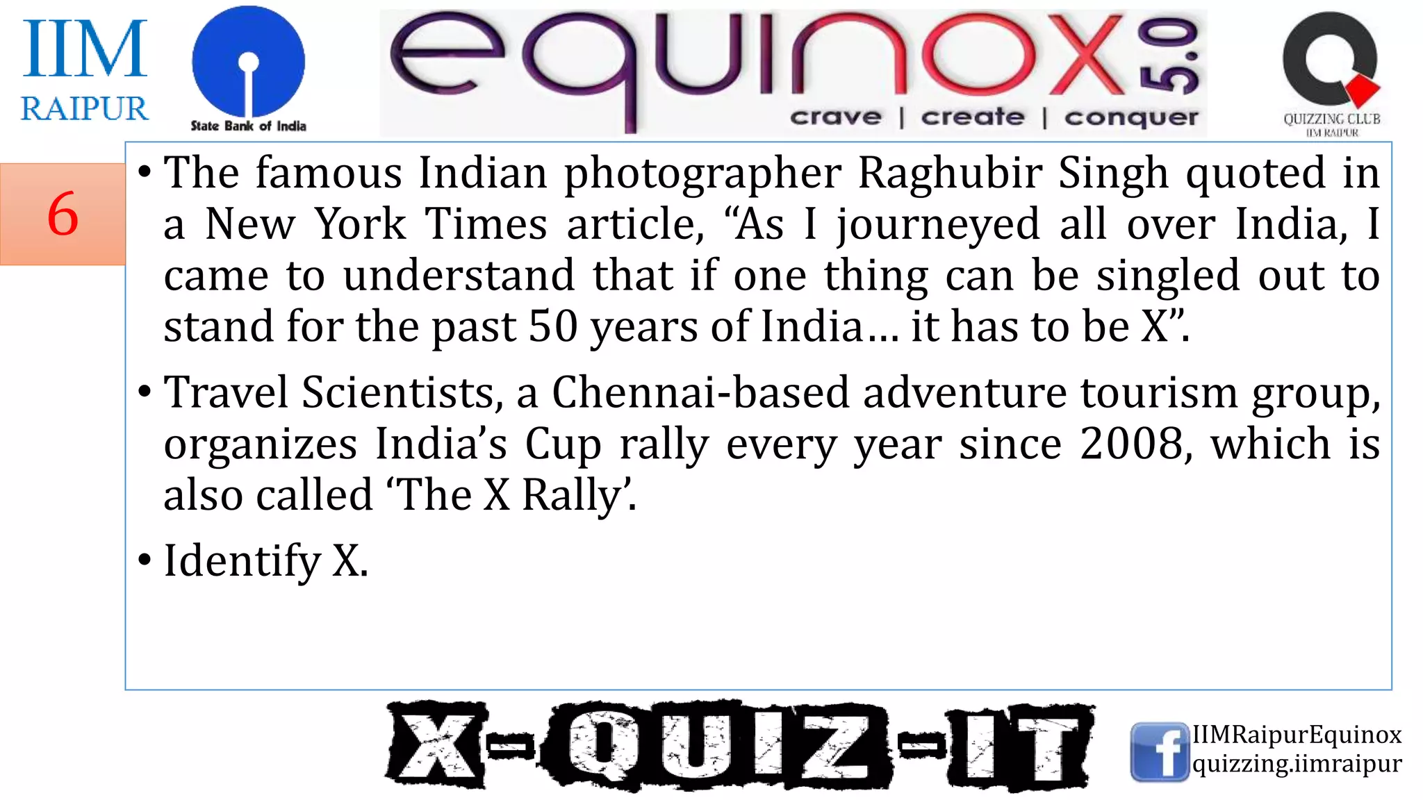 • The famous Indian photographer Raghubir Singh quoted in
a New York Times article, “As I journeyed all over India, I
came to understand that if one thing can be singled out to
stand for the past 50 years of India… it has to be X”.
• Travel Scientists, a Chennai-based adventure tourism group,
organizes India’s Cup rally every year since 2008, which is
also called ‘The X Rally’.
• Identify X.
IIMRaipurEquinox
quizzing.iimraipur
6
 
