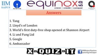 1. Tang
2. Lloyd's of London
3. World’s first duty-free shop opened at Shannon Airport
4. Li and Fung Ltd
5. Google
6. Ambassador
IIMRaipurEquinox
quizzing.iimraipur
Answers
 