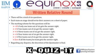 • There will be a total of six questions.
• Each team on stage should write their answers on a sheet of paper.
• The marking scheme for the questions will be:
+10 if only one team out of six gets the answer right.
+8 if two teams out of six get the answer right.
+6 if three teams out of six get the answer right.
+4 if four teams out of six get the answer right.
+2 if five teams out of six get the answer right.
Zero if all the teams/no team gets the answer right.
• Regarding any disputes, the discretion of the Quizmaster is final.
IIMRaipurEquinox
quizzing.iimraipur
Written Relative Round
 