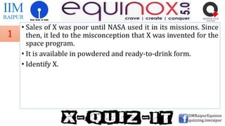 • Sales of X was poor until NASA used it in its missions. Since
then, it led to the misconception that X was invented for the
space program.
• It is available in powdered and ready-to-drink form.
• Identify X.
IIMRaipurEquinox
quizzing.iimraipur
1
 