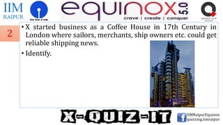 • X started business as a Coffee House in 17th Century in
London where sailors, merchants, ship owners etc. could get
reliable shipping news.
• Identify.
IIMRaipurEquinox
quizzing.iimraipur
2
 