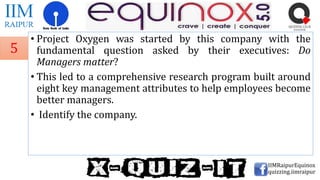 • Project Oxygen was started by this company with the
fundamental question asked by their executives: Do
Managers matter?
• This led to a comprehensive research program built around
eight key management attributes to help employees become
better managers.
• Identify the company.
IIMRaipurEquinox
quizzing.iimraipur
5
 