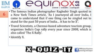 • The famous Indian photographer Raghubir Singh quoted in
a New York Times article, “As I journeyed all over India, I
came to understand that if one thing can be singled out to
stand for the past 50 years of India… it has to be X”.
• Travel Scientists, a Chennai-based adventure tourism group,
organizes India’s Cup rally every year since 2008, which is
also called ‘The X Rally’.
• Identify X.
IIMRaipurEquinox
quizzing.iimraipur
6
 