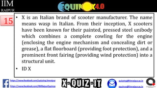 15

• X is an Italian brand of scooter manufacturer. The name
means wasp in Italian. From their inception, X scooters
have been known for their painted, pressed steel unibody
which combines a complete cowling for the engine
(enclosing the engine mechanism and concealing dirt or
grease), a flat floorboard (providing foot protection), and a
prominent front fairing (providing wind protection) into a
structural unit.
• ID X

 