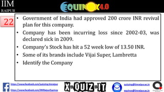 22

• Government of India had approved 200 crore INR revival
plan for this company.
• Company has been incurring loss since 2002-03, was
declared sick in 2009.
• Company’s Stock has hit a 52 week low of 13.50 INR.
• Some of its brands include Vijai Super, Lambretta
• Identify the Company

 