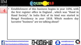 4

• Establishment of this business begins in year 1696, with
the first register office in England , which was “Hand in
Hand Society”. In India first of its kind was started in
Bengal Presidency in year 1818. Which modern day
lucrative “business” are we talking about?

 