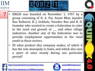 IIM
RAIPUR

7

• KKGSS was founded on November 1, 1957 by a
group consisting of H. A. Pai, Anant Bhat, Jayadev
Rao Kulkarni, B. J. Gokhale, Vasudev Rao and B. H.
Inamdar who wanted to create a federation to cater
to the need and growth of ___ and other village
industries. Another aim of the federation was to
provide employment opportunities to the rural
youth in these sectors.
• ID what product this company makes, of which it
has the sole monopoly in India, and which also sees
a spurt of sales mainly during one particular
period?

 