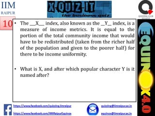 IIM
RAIPUR

10 •

The ___X___ index, also known as the __Y__ index, is a
measure of income metrics. It is equal to the
portion of the total community income that would
have to be redistributed (taken from the richer half
of the population and given to the poorer half) for
there to be income uniformity.

• What is X, and after which popular character Y is it
named after?

 
