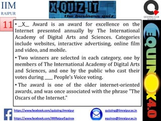 IIM
RAIPUR

__X__
award
11 •InternetAward is anannually for excellence on the
presented
by The International

Academy of Digital Arts and Sciences. Categories
include websites, interactive advertising, online film
and video, and mobile.
• Two winners are selected in each category, one by
members of The International Academy of Digital Arts
and Sciences, and one by the public who cast their
votes during ____ People’s Voice voting.
• The award is one of the older internet-oriented
awards, and was once associated with the phrase "The
Oscars of the Internet."

 