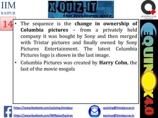 IIM
RAIPUR

14 •

The sequence is the change in ownership of
Columbia pictures – from a privately held
company it was bought by Sony and then merged
with Tristar pictures and finally owned by Sony
Pictures Entertainment. The latest Columbia
Pictures logo is shown in the last image.
• Columbia Pictures was created by Harry Cohn, the
last of the movie mogols

 