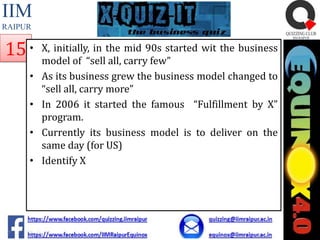 IIM
RAIPUR

15 •
•
•

•
•

X, initially, in the mid 90s started wit the business
model of “sell all, carry few”
As its business grew the business model changed to
“sell all, carry more”
In 2006 it started the famous “Fulfillment by X”
program.
Currently its business model is to deliver on the
same day (for US)
Identify X

 