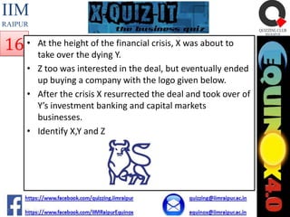 IIM
RAIPUR

16 •

At the height of the financial crisis, X was about to
take over the dying Y.
• Z too was interested in the deal, but eventually ended
up buying a company with the logo given below.
• After the crisis X resurrected the deal and took over of
Y’s investment banking and capital markets
businesses.
• Identify X,Y and Z

 