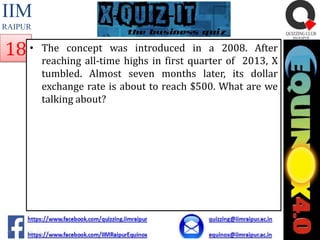 IIM
RAIPUR

18 •

The concept was introduced in a 2008. After
reaching all-time highs in first quarter of 2013, X
tumbled. Almost seven months later, its dollar
exchange rate is about to reach $500. What are we
talking about?

 
