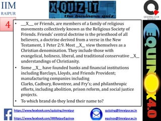 IIM
RAIPUR

4

• ___X___ or Friends, are members of a family of religious
movements collectively known as the Religious Society of
Friends. Friends' central doctrine is the priesthood of all
believers, a doctrine derived from a verse in the New
Testament, 1 Peter 2:9. Most __X__ view themselves as a
Christian denomination. They include those with
evangelical, holiness, liberal, and traditional conservative __X__
understandings of Christianity.
• Some __X__ have founded banks and financial institutions
including Barclays, Lloyds, and Friends Provident;
manufacturing companies including
Clarks, Cadbury, Rowntree, and Fry's; and philanthropic
efforts, including abolition, prison reform, and social justice
projects.
• To which brand do they lend their name to?

 